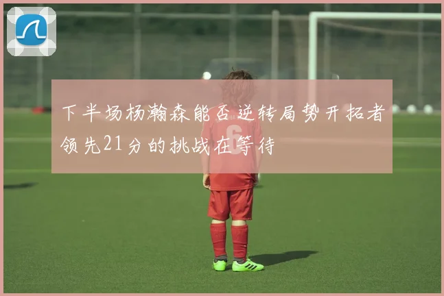 下半场杨瀚森能否逆转局势开拓者领先21分的挑战在等待