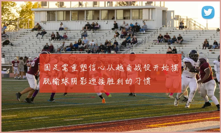 国足需重塑信心从越南战役开始摆脱输球阴影迎接胜利的习惯
