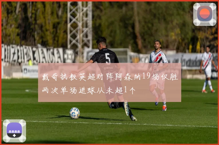 戴奇执教英超对阵阿森纳19场仅胜两次单场进球从未超1个
