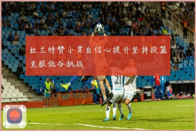 杜兰特赞小贾自信心提升坚持投篮克服低谷挑战