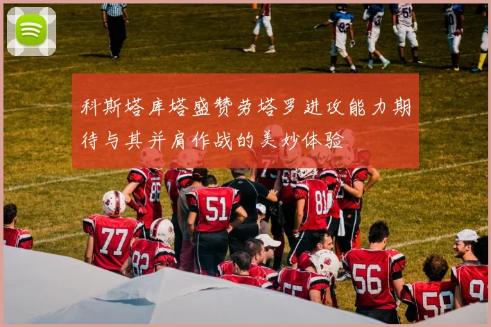 科斯塔库塔盛赞劳塔罗进攻能力期待与其并肩作战的美妙体验