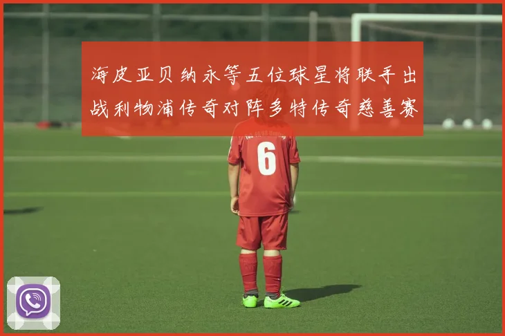 海皮亚贝纳永等五位球星将联手出战利物浦传奇对阵多特传奇慈善赛